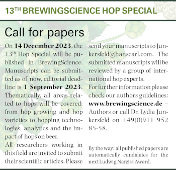 BrewingScience Hop Special 2023 Call for papers. On 14 December 2023, the 13th Hop Special will be published in BrewingScience. Manuscripts can be submitted as of now, editorial deadline is 1 September 2023. Thematically, all areas related to hops will be covered: from hop growing and hop varieties to hopping technologies, analytics and the impact of hops on beer. All researchers working in this field are invited to submit their scientific articles. Please send your manuscripts to Junkersfeld@hanscarl.com. The
submitted manuscripts will be reviewed by a group of international hop experts. For further information please check our authors guidelines: www.brewingscience.de â€“ Authors or call Dr. Lydia Junkersfeld on +49(0)911 952 85-58.